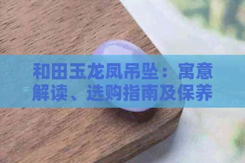 和田玉龙凤吊坠：寓意解读、选购指南及保养技巧一文解析