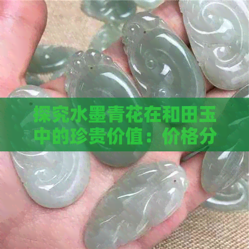 探究水墨青花在和田玉中的珍贵价值：价格分析与市场行情