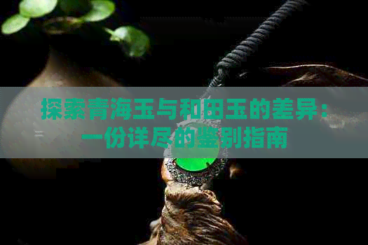 探索青海玉与和田玉的差异：一份详尽的鉴别指南