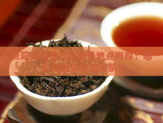 贵阳高档普洱茶销售地点推荐：哪里有优质的普洱茶？