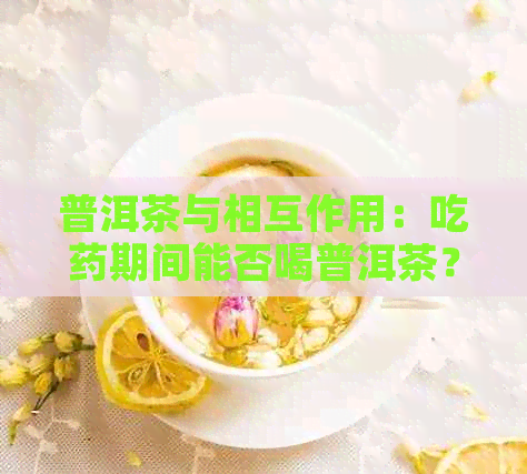 普洱茶与相互作用：吃药期间能否喝普洱茶？请听医生的建议