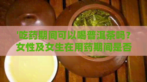 '吃药期间可以喝普洱茶吗？女性及女生在用药期间是否适宜饮用普洱茶？'