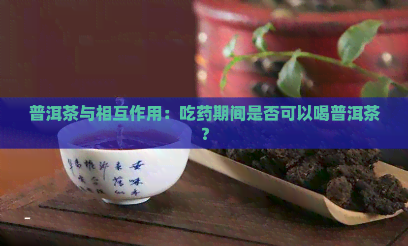 普洱茶与相互作用：吃药期间是否可以喝普洱茶？