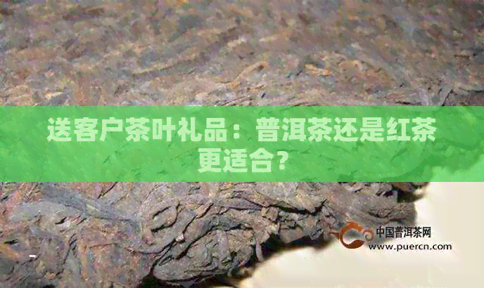 送客户茶叶礼品：普洱茶还是红茶更适合？