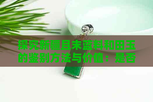 探究新疆且末蓝料和田玉的鉴别方法与价值：是否属于最差一种？