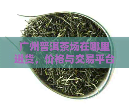 广州普洱茶场在哪里进货，价格与交易平台一览