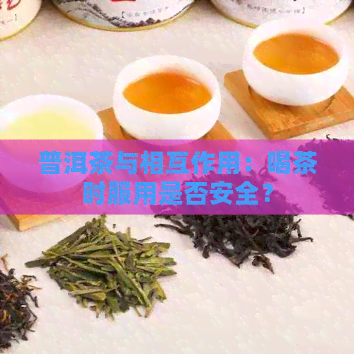 普洱茶与相互作用：喝茶时服用是否安全？