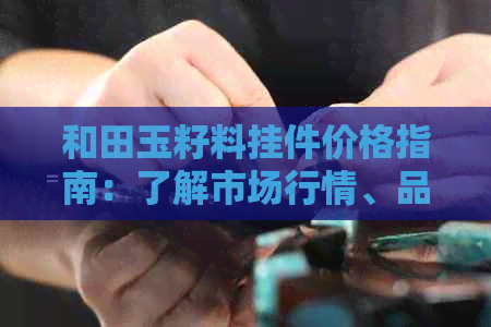 和田玉籽料挂件价格指南：了解市场行情、品质与评价，购买前必备知识