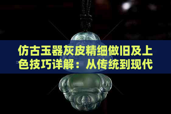 仿古玉器灰皮精细做旧及上色技巧详解：从传统到现代的完美转变