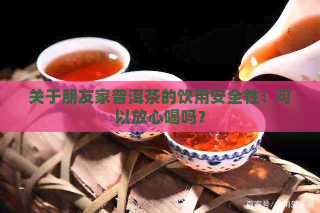 关于朋友家普洱茶的饮用安全性：可以放心喝吗？