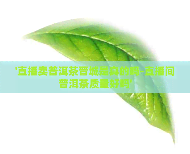 '直播卖普洱茶晋城是真的吗-直播间普洱茶质量好吗'