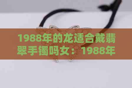 1988年的龙适合戴翡翠手镯吗女：1988年属龙的女性是否适合佩戴翡翠手镯？