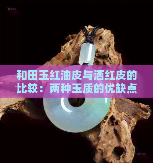 和田玉红油皮与洒红皮的比较：两种玉质的优缺点分析，哪种更适合购买？