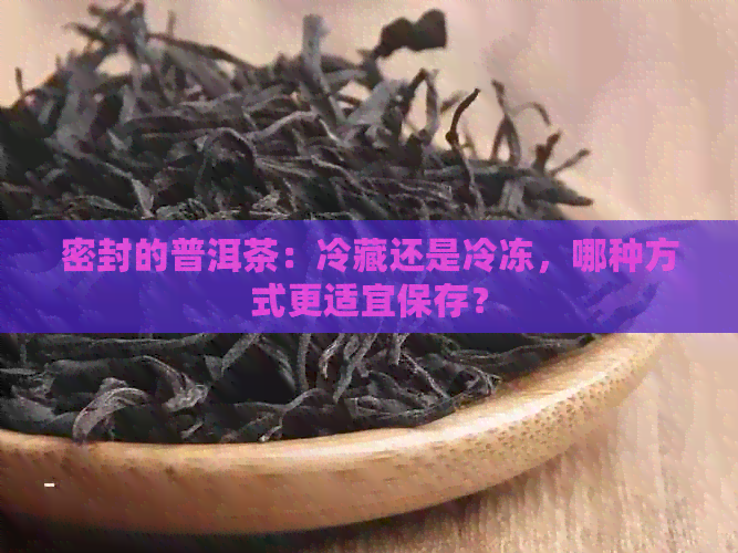 密封的普洱茶：冷藏还是冷冻，哪种方式更适宜保存？