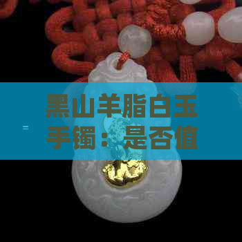 黑山羊脂白玉手镯：是否值得购买？价格与翡翠、和田玉相比如何？