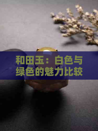 和田玉：白色与绿色的魅力比较，哪种更受欢迎？