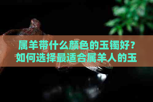 属羊带什么颜色的玉镯好？如何选择最适合属羊人的玉镯颜色以带来好运？