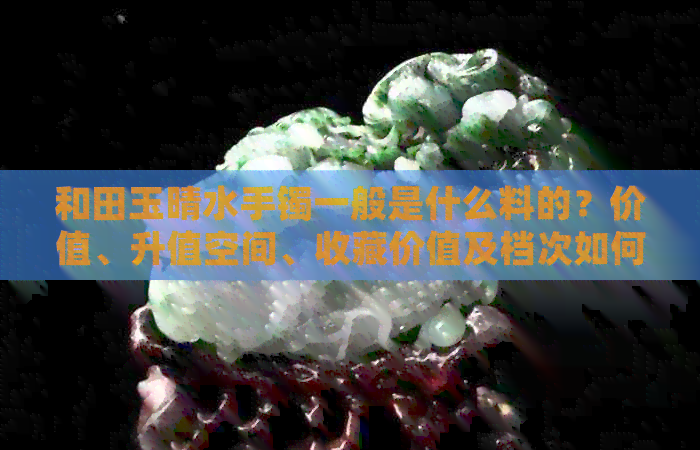 和田玉晴水手镯一般是什么料的？价值、升值空间、收藏价值及档次如何？