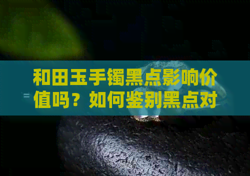 和田玉手镯黑点影响价值吗？如何鉴别黑点对其价值的影响？