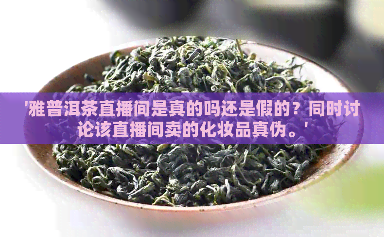 '雅普洱茶直播间是真的吗还是假的？同时讨论该直播间卖的化妆品真伪。'