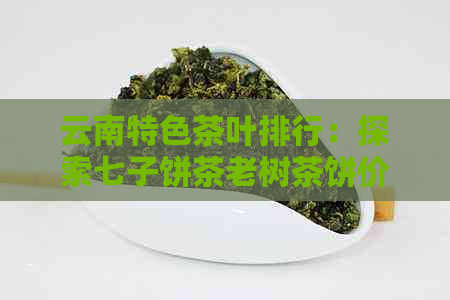 云南特色茶叶排行：探索七子饼茶老树茶饼价格与品质之路