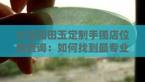 大连和田玉定制手镯店位置查询：如何找到最专业的和田玉手镯定制商家？