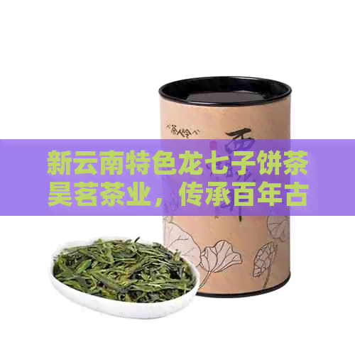 新云南特色龙七子饼茶昊茗茶业，传承百年古法制茶工艺与文化