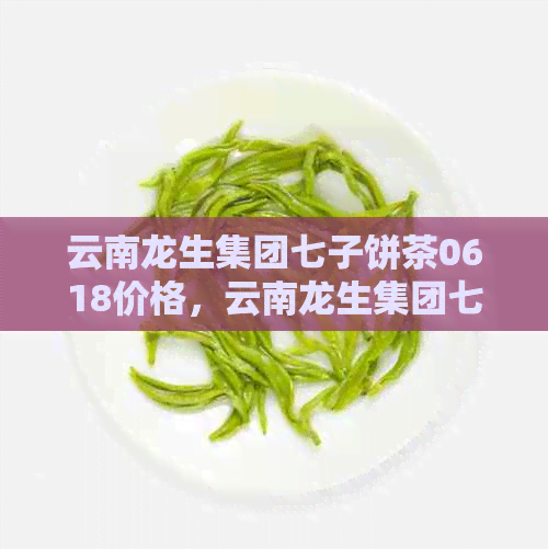 云南龙生集团七子饼茶0618价格，云南龙生集团七子饼茶品质评价