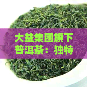 大益集团旗下普洱茶：独特风味与历传承的深度解析