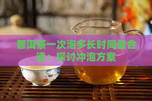 普洱茶一次泡多长时间最合适：探讨冲泡方案