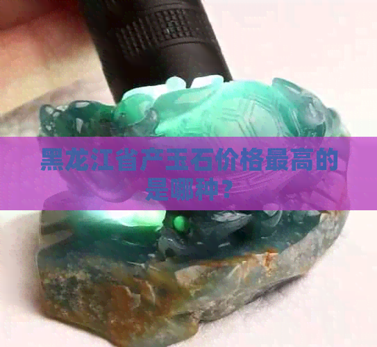 黑龙江省产玉石价格更高的是哪种？