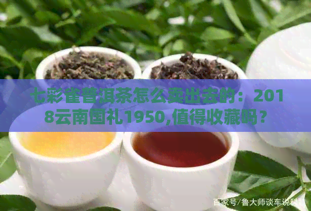 七彩雀普洱茶怎么卖出去的：2018云南国礼1950,值得收藏吗？