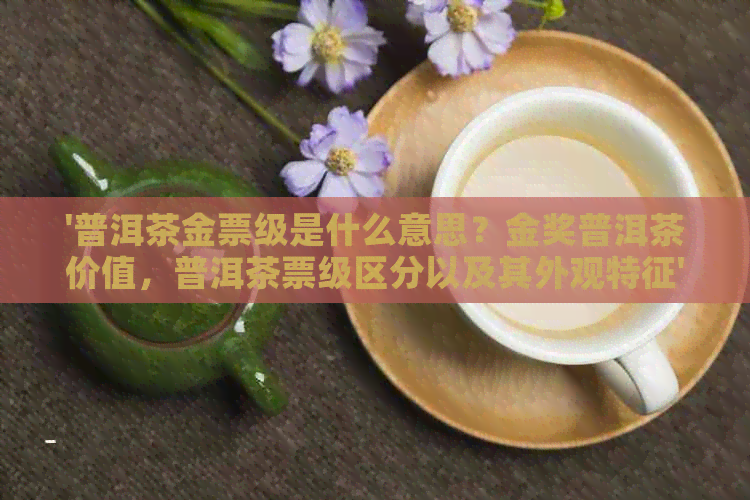 '普洱茶金票级是什么意思？金奖普洱茶价值，普洱茶票级区分以及其外观特征'