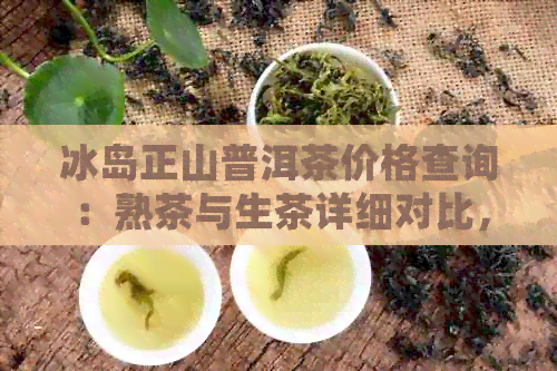 冰岛正山普洱茶价格查询：熟茶与生茶详细对比，一文解析各种价格区间