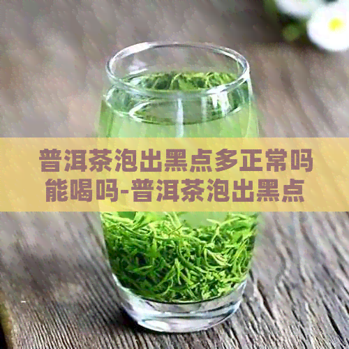 普洱茶泡出黑点多正常吗能喝吗-普洱茶泡出黑点多正常吗能喝吗女生