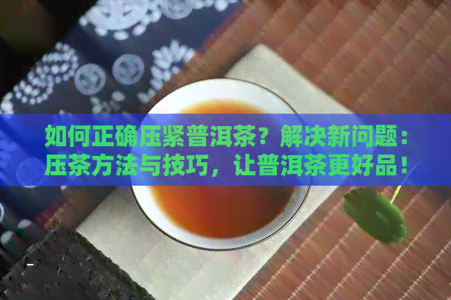 如何正确压紧普洱茶？解决新问题：压茶方法与技巧，让普洱茶更好品！