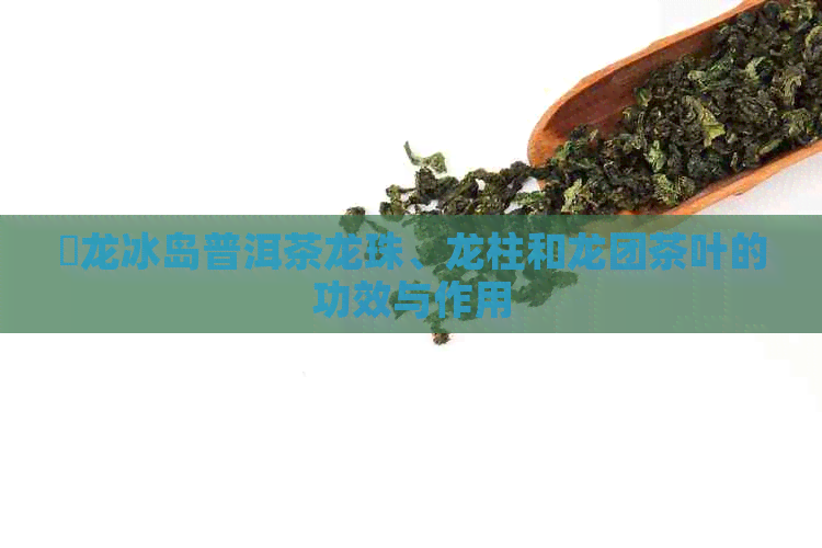 犇龙冰岛普洱茶龙珠、龙柱和龙团茶叶的功效与作用