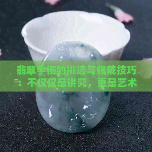 翡翠手镯的挑选与佩戴技巧：不仅仅是讲究，更是艺术与品味的体现