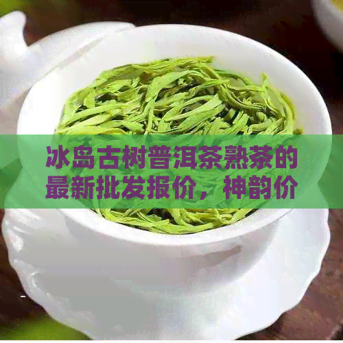 冰岛古树普洱茶熟茶的最新批发报价，神韵价格详解