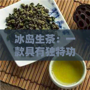 冰岛生茶：一款具有独特功效的普洱茶，你不可不知的作用与禁忌