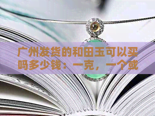 广州发货的和田玉可以买吗多少钱：一克，一个或一条的价格是多少？