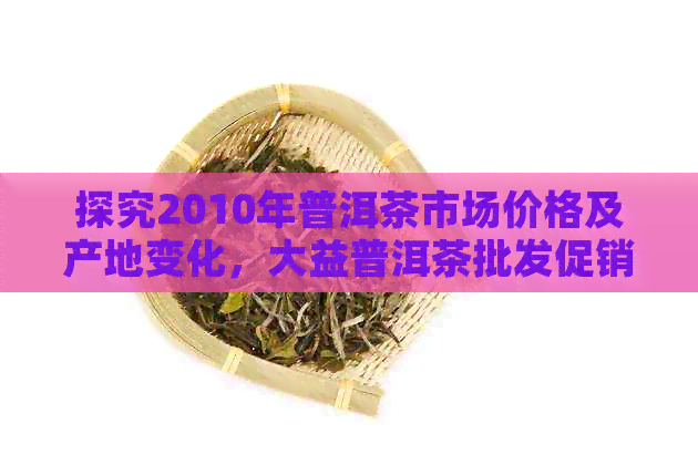 探究2010年普洱茶市场价格及产地变化，大益普洱茶批发促销活动分析