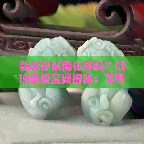 翡翠棉絮能化开吗？琥珀蜜蜡宝阁揭秘：翡翠棉絮散了真的吗？如何养护？