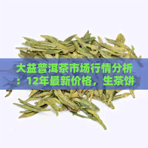 大益普洱茶市场行情分析：12年最新价格，生茶饼多少钱？