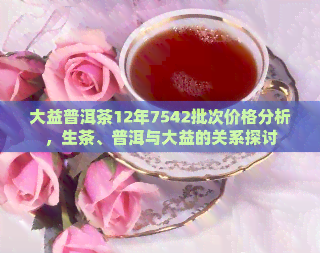 大益普洱茶12年7542批次价格分析，生茶、普洱与大益的关系探讨