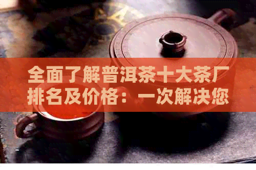 全面了解普洱茶十大茶厂排名及价格：一次解决您的所有疑问