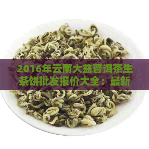 2016年云南大益普洱茶生茶饼批发报价大全：最新价格分析与市场动态