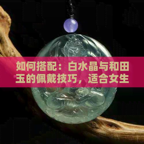 如何搭配：白水晶与和田玉的佩戴技巧，适合女生吗？