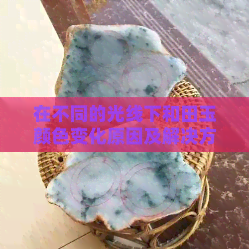 在不同的光线下和田玉颜色变化原因及解决方法：如何应对观赏时的视觉差异