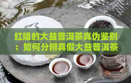 红姐的大益普洱茶真伪鉴别：如何分辨真假大益普洱茶？